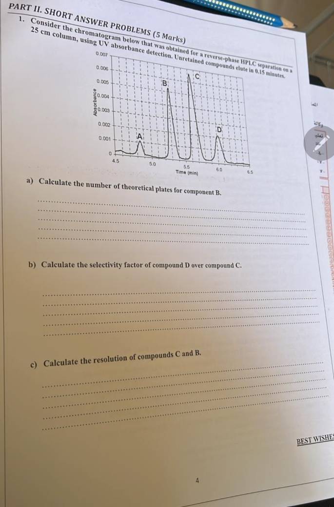 PART II. SHORT ANSWER PROBLEMS (5 Marks) 
. Consider the chromatogram below that was oration on
25 cm column, using UV absorbminutes. 
_ 
a) Calculate the number of theoretical plates for component B. 
_ 
_ 
_ 
_ 
b) Calculate the selectivity factor of compound D over compound C. 
_ 
_ 
_ 
_ 
_ 
_ 
c) Calculate the resolution of compounds C and B. 
_ 
_ 
_ 
BEST WISHE 
4