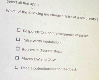 Select all that apply
Which of the following are characteristics of a servo motor?
Responds to a control sequence of pulses
Pulse-width modulation
Rotates in discrete steps
Moves CW and CCW
Uses a potentiometer for feedback