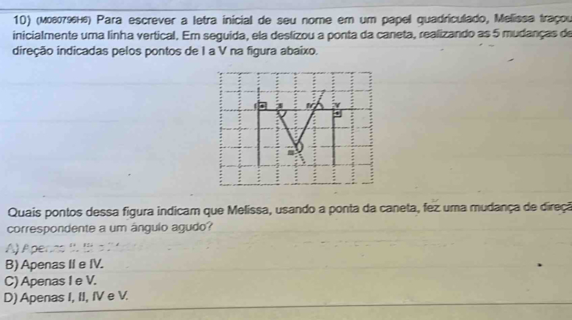 (мοεσεн₆) Para escrever a letra inicial de seu nome em um papel quadriculado, Melissa traçou
inicialmente uma linha vertical. Em seguida, ela deslizou a ponta da caneta, realizando as 5 mudanças de
direção indicadas pelos pontos de I a V na figura abaixo.
3 10° γ
a
Quais pontos dessa figura indicam que Melissa, usando a ponta da caneta, fez uma mudança de direçã
correspondente a um ángulo agudo?
FAF
B) Apenas II e IV.
C) Apenas I e V.
D) Apenas I, II, IV e V.