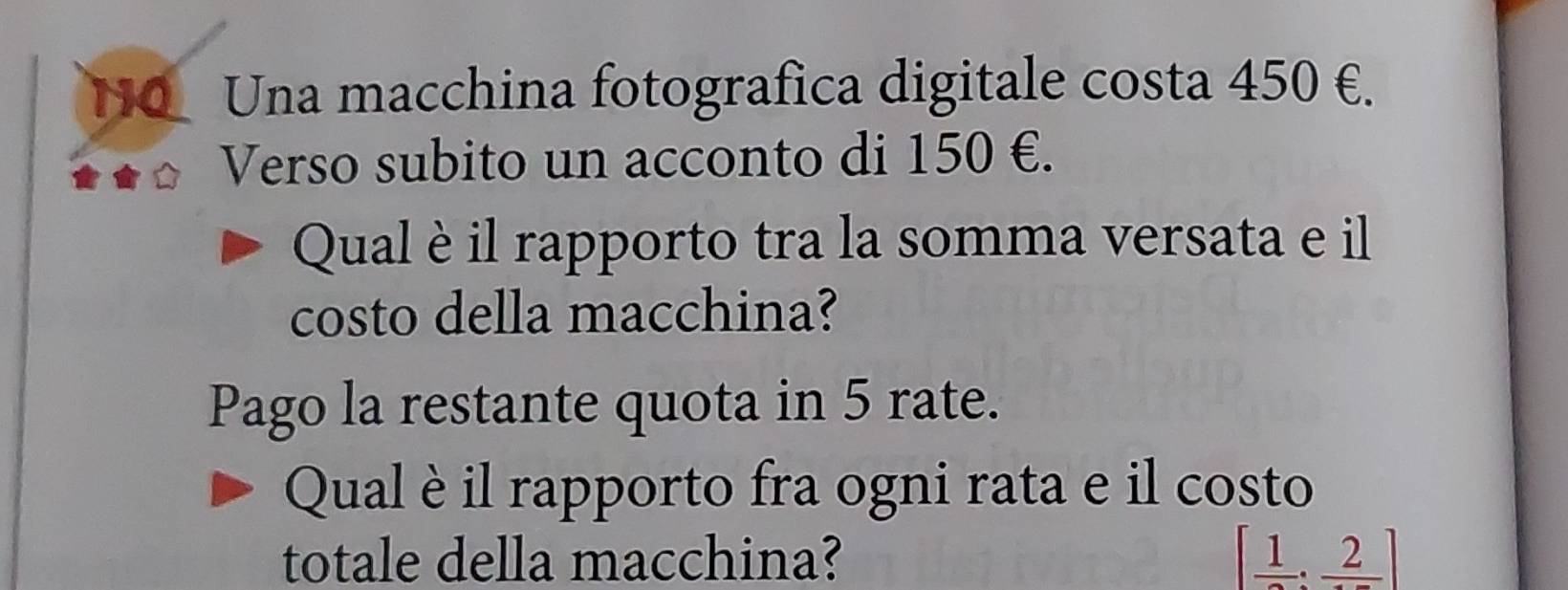 HO_ Una macchina fotografica digitale costa 450 €. 
Verso subito un acconto di 150 €. 
Qual èil rapporto tra la somma versata e il 
costo della macchina? 
Pago la restante quota in 5 rate. 
Qual è il rapporto fra ogni rata e il costo 
totale della macchina? [ 1/2 :frac 2]