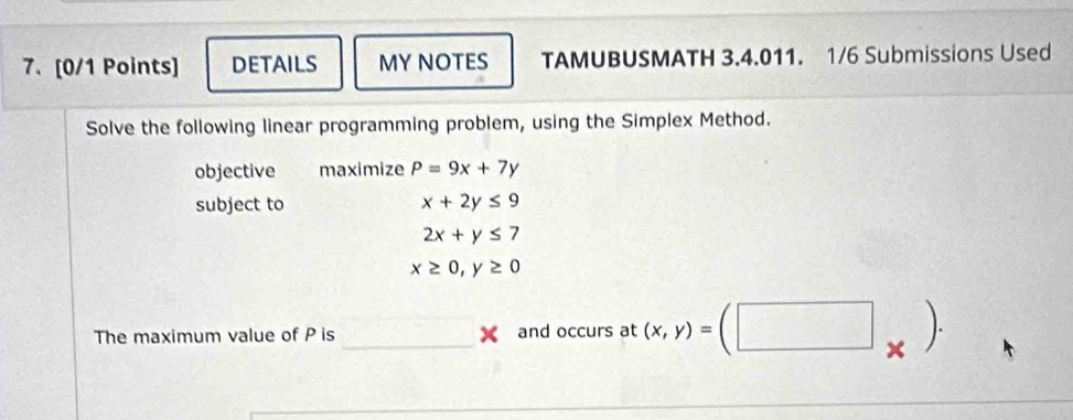 DETAILS MY NOTES TAMUBUSMATH 3.4.011. 1/6 Submissions Used 
Solve the following linear programming problem, using the Simplex Method. 
objective maximize P=9x+7y
subject to x+2y≤ 9
2x+y≤ 7
x≥ 0, y≥ 0
The maximum value of P is _ and occurs at (x,y)=(□ _* ).