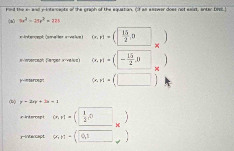 Find the x - and y-intercepts of the graph of the equation. (If an answer does not exist, enter DNE.) 
(a) 9x^2-25y^2=225
x-intercept (smaller x -value) (x,y)=(| 15/2 ,0 □  frac 1
× 
x-intercept (larger x -value) (x,y)=(|- 15/2 ,0 ) 
× 
y-intercept (x,y)=(□ )
(b) y-2xy+3x=1
x-intercept (x,y)=(□  1/2 ,0 × 
) 
y-intercept (x,y)=(0,1 )