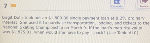 Calculator Review 
Birgit Dohr took out an $1,800.00 single payment loan at 8.2% ordinary 
interest. She used it to purchase transportation, lodging, and tickets to the 
National Skating Championship on March 9. If the loan's maturity value 
was $1,825.01, when would she have to pay it back? (Use Table A10)