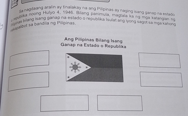 Sa nagdaang aralin ay tinalakay na ang Pilipinas ay naging isang ganap na estado 
o republika noong Hulyo 4, 1946. Bilang panimula, magtala ka ng mga katangian ng 
Pilipinas bilang isang ganap na estado o republika Isulat ang iyong sagot sa mga kahong 
nakapalibot sa bandila ng Pilipinas. 
Ang Pilipinas Bilang Isang 
Ganap na Estado o Republika