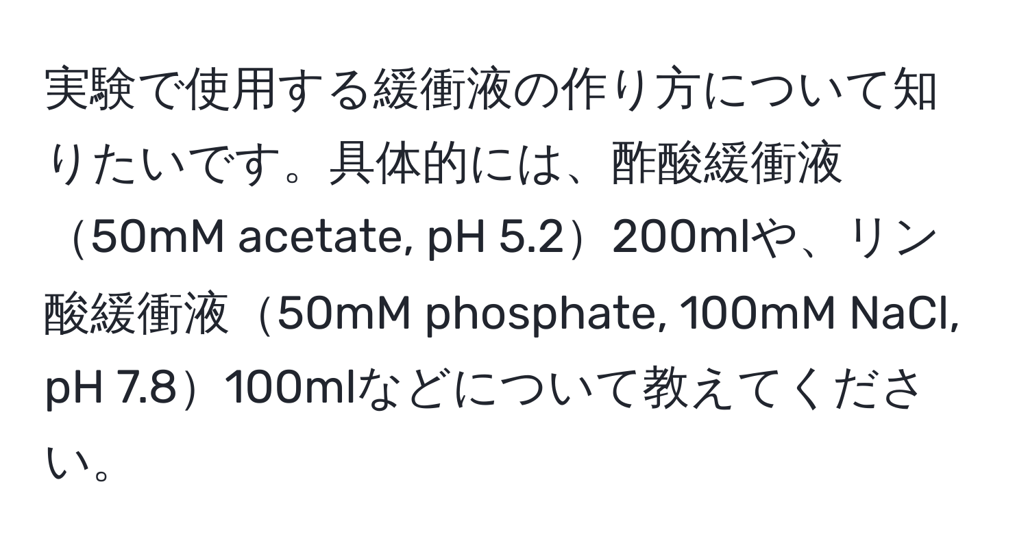 実験で使用する緩衝液の作り方について知りたいです。具体的には、酢酸緩衝液50mM acetate, pH 5.2200mlや、リン酸緩衝液50mM phosphate, 100mM NaCl, pH 7.8100mlなどについて教えてください。