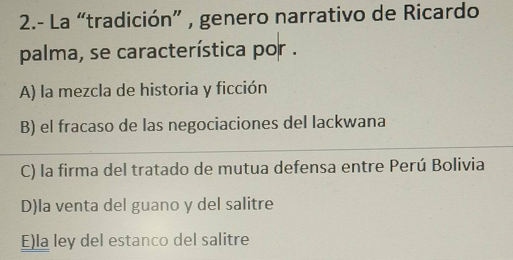 2.- La “tradición” , genero narrativo de Ricardo
palma, se característica por .
A) la mezcla de historia y ficción
B) el fracaso de las negociaciones del lackwana
C) la firma del tratado de mutua defensa entre Perú Bolivia
D)la venta del guano y del salitre
E)la ley del estanco del salitre