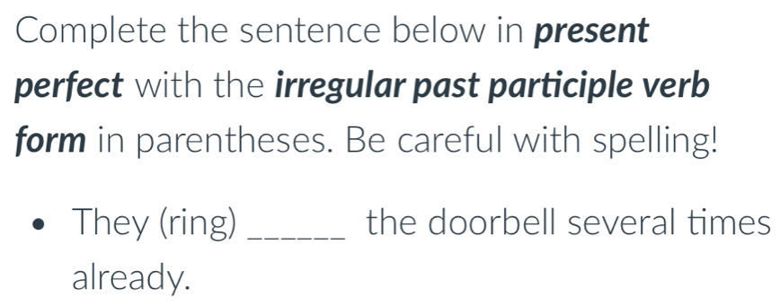 Complete the sentence below in present 
perfect with the irregular past participle verb 
form in parentheses. Be careful with spelling! 
They (ring) _the doorbell several times 
already.