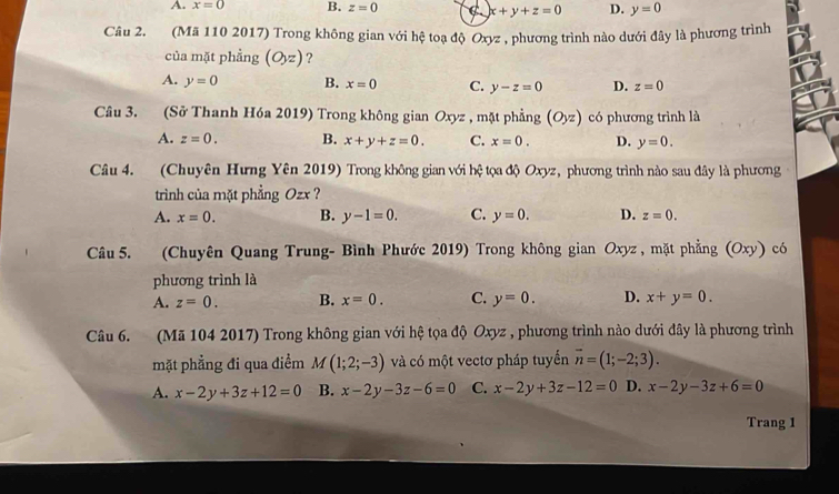 A. x=0 B. z=0 C x+y+z=0 D. y=0
Câu 2. (Mã 110 2017) Trong không gian với hệ toạ độ Oxyz , phương trình nào dưới đây là phương trình
của mặt phẳng (O,z) ?
A. y=0 B. x=0 C. y-z=0 D. z=0
Câu 3. (Sở Thanh Hóa 2019) Trong không gian Oxyz , mặt phẳng (Oyz) có phương trình là
A. z=0. B. x+y+z=0. C. x=0. D. y=0. 
Câu 4. (Chuyên Hưng Yên 2019) Trong không gian với h # tọa độ Oxyz, phương trình nào sau đây là phương
trình của mặt phẳng Ozx ?
A. x=0. B. y-1=0. C. y=0. D. z=0. 
Câu 5. (Chuyên Quang Trung- Bình Phước 2019) Trong không gian Oxyz , mặt phẳng (Oxy) có
phương trình là
A. z=0. B. x=0. C. y=0. D. x+y=0. 
Câu 6. (Mã 104 2017) Trong không gian với hệ tọa độ Oxyz , phương trình nào dưới đây là phương trình
mặt phẳng đi qua điểm M (1;2;-3) và có một vectơ pháp tuyến overline n=(1;-2;3).
A. x-2y+3z+12=0 B. x-2y-3z-6=0 C. x-2y+3z-12=0 D. x-2y-3z+6=0
Trang 1