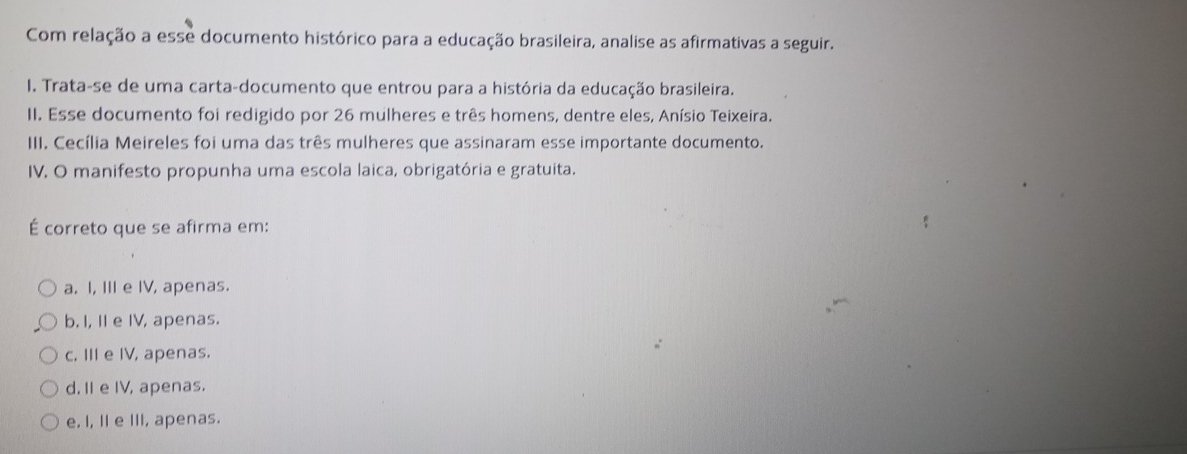 Com relação a esse documento histórico para a educação brasileira, analise as afirmativas a seguir.
I. Trata-se de uma carta-documento que entrou para a história da educação brasileira.
II. Esse documento foi redigido por 26 mulheres e três homens, dentre eles, Anísio Teixeira.
III. Cecília Meireles foi uma das três mulheres que assinaram esse importante documento.
IV. O manifesto propunha uma escola laica, obrigatória e gratuita.
É correto que se afirma em:
a. I, III e IV, apenas.
b. I, I e IV, apenas.
c. III e IV, apenas.
d. II e IV, apenas.
e. I, II e III, apenas.