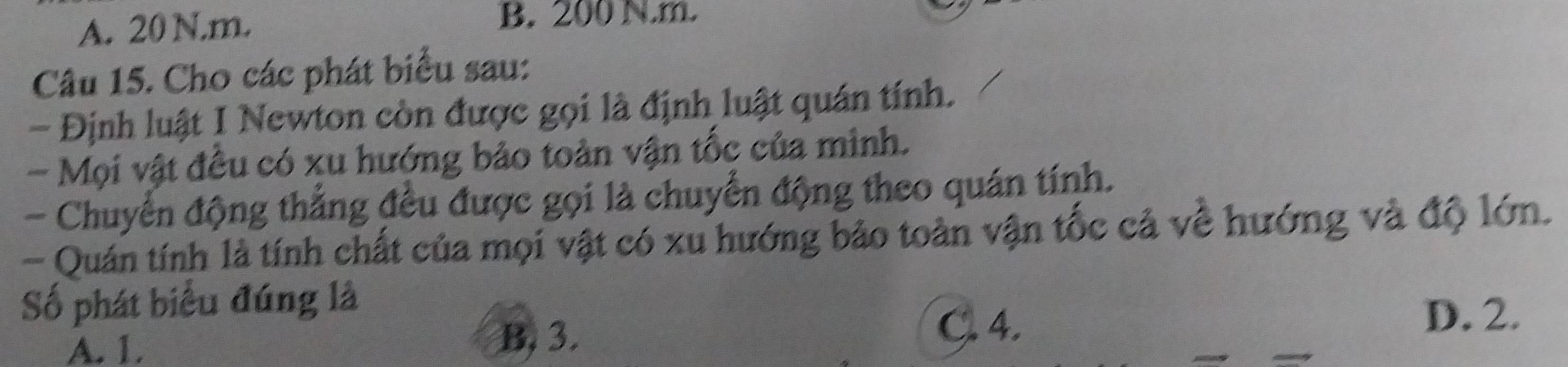 A. 20 N.m. B. 200 N.m.
Câu 15. Cho các phát biểu sau:
- Định luật I Newton còn được gọi là định luật quán tính.
- Mọi vật đều có xu hướng bảo toàn vận tốc của mình.
- Chuyển động thẳng đều được gọi là chuyển động theo quán tính.
- Quán tính là tính chất của mọi vật có xu hướng bảo toàn vận tốc cả về hướng và độ lớn.
Số phát biểu đúng là
A. 1. B, 3. C. 4.
D. 2.