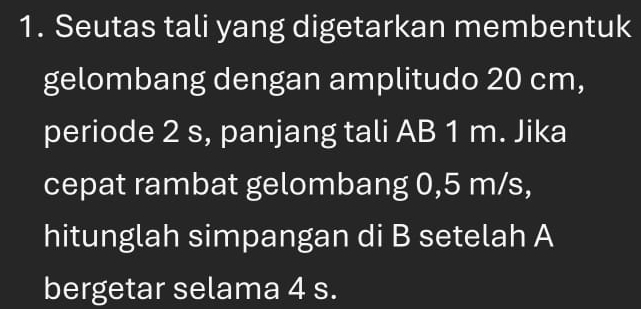 Seutas tali yang digetarkan membentuk 
gelombang dengan amplitudo 20 cm, 
periode 2 s, panjang tali AB 1 m. Jika 
cepat rambat gelombang 0,5 m/s, 
hitunglah simpangan di B setelah A 
bergetar selama 4 s.