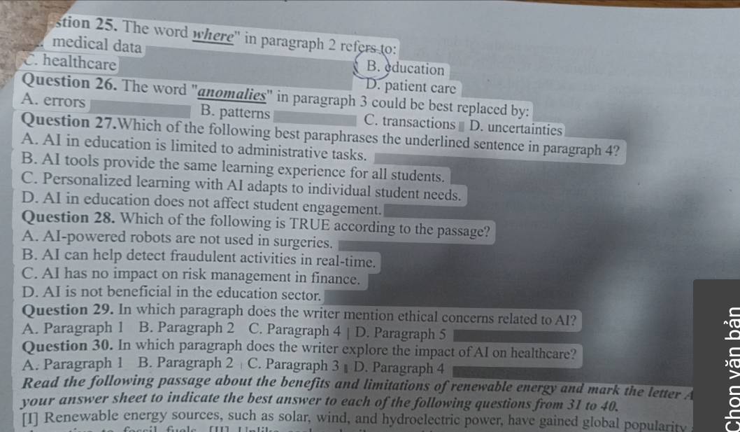 stion 25. The word where'' in paragraph 2 refers to:
medical data B. education
C. healthcare
D. patient care
A. errors Question 26. The word "anomalies" in paragraph 3 could be best replaced by:
B. patterns C. transactions D. uncertainties
Question 27.Which of the following best paraphrases the underlined sentence in paragraph 4?
A. AI in education is limited to administrative tasks.
B. AI tools provide the same learning experience for all students.
C. Personalized learning with AI adapts to individual student needs.
D. AI in education does not affect student engagement.
Question 28. Which of the following is TRUE according to the passage?
A. AI-powered robots are not used in surgeries.
B. AI can help detect fraudulent activities in real-time.
C. AI has no impact on risk management in finance.
D. AI is not beneficial in the education sector.
Question 29. In which paragraph does the writer mention ethical concerns related to AI?
A. Paragraph 1 B. Paragraph 2 C. Paragraph 4 | D. Paragraph 5
Question 30. In which paragraph does the writer explore the impact of AI on healthcare?
A. Paragraph 1 . B. Paragraph 2 C. Paragraph 3 D. Paragraph 4
Read the following passage about the benefits and limitations of renewable energy and mark the letter A
your answer sheet to indicate the best answer to each of the following questions from 31 to 40.
[I] Renewable energy sources, such as solar, wind, and hydroclectric power, have gained global popularity