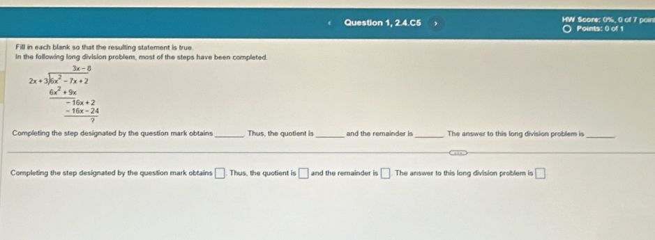 Question 1, 2.4.C5 HW Score: 0%, 0 of 7 poin Points: 0 of 1 
Fill in each blank so that the resulting statement is true. 
In the following long division problem, most of the steps have been completed.
2x+1encloselongdiv 6x^2-7x+2  (6x^2+9x)/-16x+2  -16x-24 hline 0end(array)° 
□  
Completing the step designated by the question mark obtains _Thus, the quotient is _and the remainder is _The answer to this long division problem is_ 
Completing the step designated by the question mark obtains □. Thus, the quotient is □ and the remainder is □ The answer to this long division problem is □