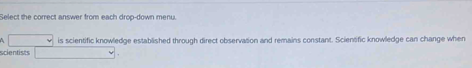 Select the correct answer from each drop-down menu. 
A is scientific knowledge established through direct observation and remains constant. Scientific knowledge can change when 
scientists