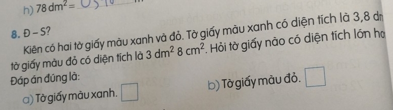 h) 78dm^2= _
8. Đ - S?
Kiên có hai tờ giấy màu xanh và đỏ. Tờ giấy màu xanh có diện tích là 3,8 dị
tờ giấy màu đỏ có diện tích là 3dm^28cm^2. Hỏi tờ giấy nào có diện tích lớn họ
Đáp án đúng là:
a) Tờ giấy màu xanh. □ b) Tờ giấy màu đỏ. □