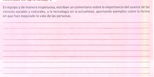 En equipo y de manera respetuosa, escriban un comentario sobre la importancia del avance de las 
ciencias sociales y naturales, y la tecnología en la actualidad, aportando ejemplos sobre la forma 
en que han mejorado la vida de las personas. 
_ 
_ 
_ 
_ 
_ 
_ 
_ 
_ 
_ 
_