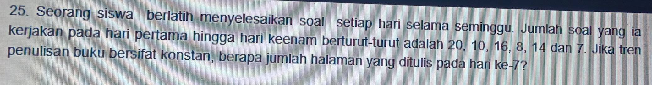 Seorang siswa berlatih menyelesaikan soal setiap hari selama seminggu. Jumlah soal yang ia 
kerjakan pada hari pertama hingga hari keenam berturut-turut adalah 20, 10, 16, 8, 14 dan 7. Jika tren 
penulisan buku bersifat konstan, berapa jumlah halaman yang ditulis pada hari ke- 7?