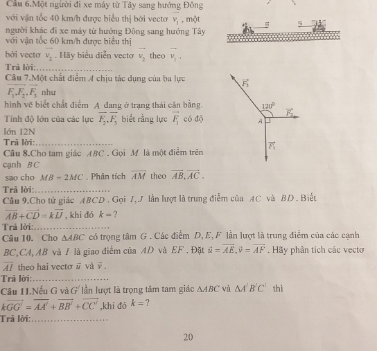 Cầu 6.Một người đi xe máy từ Tây sang hướng Đông
với vận tốc 40 km/h được biểu thị bởi vectơ overline v_1 , một  1
người khác đi xe máy từ hướng Đông sang hướng Tây
với vận tốc 60 km/h được biểu thị
bởi vectơ overline v_2. Hãy biểu diễn vectơ vector v_2 theo overline v_1.
Trã lời:_
Câu 7.Một chất điểm A chịu tác dụng của ba lực vector F_3
vector F_1,F_2,vector F_3 như
hình vẽ biết chất điểm A đang ở trạng thái cân bằng. 120°
vector F_2
Tính độ lớn của các lực vector F_2,vector F_3 biết rằng lực vector F_1 có độ A
lớn 12N
Trả lời:_
Câu 8.Cho tam giác ABC . Gọi M là một điểm trên vector F_1
cạnh BC
sao cho MB=2MC. Phân tích overline AM theo vector AB,vector AC.
Trả lời:_
Câu 9.Cho tứ giác ABCD . Gọi /, J lần lượt là trung điểm của AC và BD . Biết
vector AB+vector CD=kvector IJ , khi đó k= ?
Trả lời:_
Câu 10. Cho △ ABC có trọng tâm G . Các điểm D, E, F lần lượt là trung điểm của các cạnh
BC,CA, AB và I là giao điểm của AD và EF . Đặt vector u=vector AE,vector v=vector AF. Hãy phân tích các vectơ
overline AI theo hai vectσ # và ū .
Trả lời:_
Câu 11.Nếu G và G' ln lượt là trọng tâm tam giác △ ABC và △ A'B'C' thì
koverline GG'=overline AA'+overline BB'+overline CC' ,khi dó k= ?
Trả lời:_
20