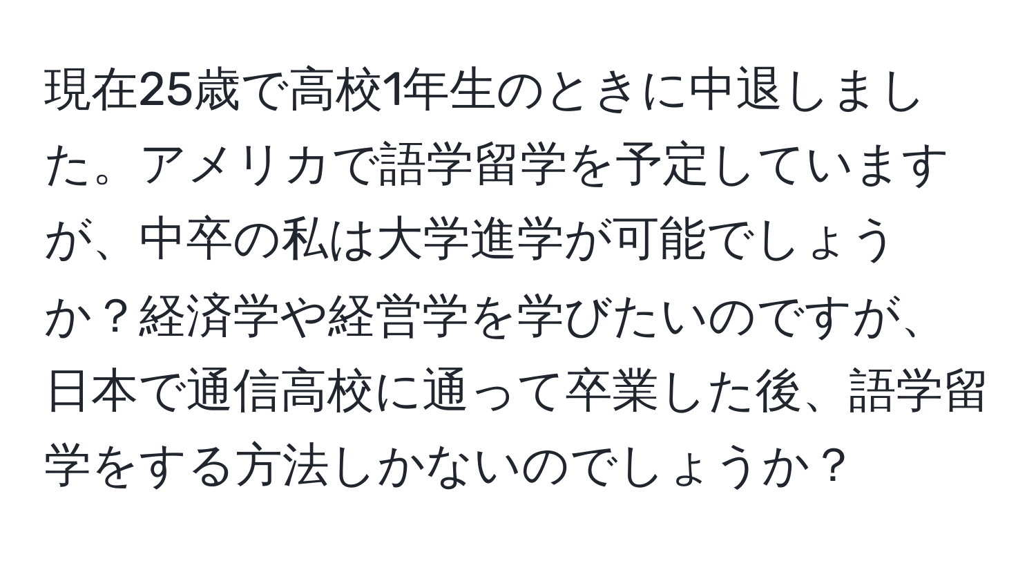 現在25歳で高校1年生のときに中退しました。アメリカで語学留学を予定していますが、中卒の私は大学進学が可能でしょうか？経済学や経営学を学びたいのですが、日本で通信高校に通って卒業した後、語学留学をする方法しかないのでしょうか？