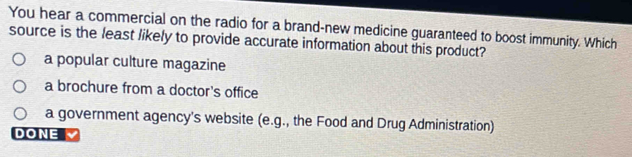 You hear a commercial on the radio for a brand-new medicine guaranteed to boost immunity. Which
source is the least likely to provide accurate information about this product?
a popular culture magazine
a brochure from a doctor's office
a government agency's website (e.g., the Food and Drug Administration)
DONE