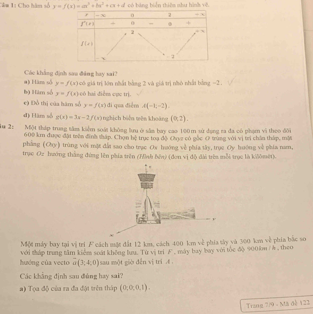 Cho hàm số y=f(x)=ax^3+bx^2+cx+d có bảng biển thiên như hình vẽ,
Các khẳng định sau đúng hay sai?
a) Hàm số y=f(x) có giá trị lớn nhất bằng 2 và giá trị nhỏ nhất bằng −2.
b) Hàm số y=f(x) có hai điểm cực trị.
c) Đồ thị của hàm số y=f(x) đi qua điểm A(-1;-2).
d) Hàm số g(x)=3x-2f(x) nghịch biến trên khoảng (0;2).
îu 2: Một tháp trung tâm kiểm soát không lưu ở sân bay cao 100m sử dụng ra đa có phạm vi theo dõi
600 km được đặt trên đinh tháp. Chọn hệ trục toạ độ Oxyz có gốc O trùng với vị trí chân tháp, mặt
phẳng (Oxy) trùng với mặt đất sao cho trục Ox hướng về phía tây, trục Oy hướng về phía nam,
trục Oz hướng thẳng đứng lên phía trên (Hình bên) (đơn vị độ dài trên mỗi trục là kilômét).
=
,.
x
Một máy bay tại vị trí F cách mặt đất 12 km, cách 400 km về phía tây và 300 km về phía bắc so
với tháp trung tâm kiểm soát không lưu. Từ vị trí F , máy bay bay với tốc độ 900km / h , theo
hướng của vecto overline a(3;4;0) sau một giờ đến vị trí A .
Các khẳng định sau đúng hay sai?
a) Tọa độ của ra đa đặt trên tháp (0;0;0,1).
Trang 7/9 - Mã đề 122