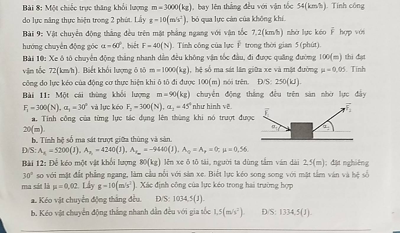 Một chiếc trực thăng khối lượng m=3000(kg) , bay lên thẳng đều với vận tốc 54(km/h). Tính công
do lực nâng thực hiện trong 2 phút. Lấy g=10(m/s^2) ,  bỏ qua lực cản của không khí.
Bài 9: Vật chuyển động thăng đều trên mặt phẳng ngang với vận tốc 7,2(km/h) nhờ lực kéo F hợp với
hướng chuyển động góc alpha =60° , biết F=40(N). Tính công của lực F trong thời gian 5 (phút)
Bài 10: Xe ô tô chuyển động thăng nhanh dân đều không vận tốc đầu, đi được quãng đường 100(m) thi đạt
vận tốc 72(km/h). Biết khối lượng ô tô m=1000(kg) , hệ số ma sát lăn giữa xe và mặt đường mu =0,05 Tính
công do lực kéo của động cơ thực hiện khi ô tô đi được 100(m) nói trên. Đ/S: 250(kJ).
Bài 11: Một cái thùng khối lượng m=90(kg) chuyển động thắng đều trên sản nhờ lực đầy
F_1=300(N),alpha _1=30^9 và lực kéo F_2=300(N),alpha _2=45° như hình vẽ
a. Tính công của từng lực tác dụng lên thùng khi nó trượt đượ
20 (m). 
b. Tính hệ số ma sát trượt giữa thùng và sản.
Đ/S: A_r_1=5200(J),A_r_2=4240(J),A_r_m=-9440(J),A_Q=A_p=0;mu =0,56.
Bài 12: Để kéo một vật khối lượng 80(kg) lên xe ô tô tải, người ta dùng tấm ván dài 2,5(m); đặt nghiêng
30° so với mặt đất phẳng ngang, làm cầu nổi với sàn xe. Biết lực kéo song song với mặt tấm ván và hệ số
ma sát là mu =0,02. Lấy g=10(m/s^2) Xác định công của lực kéo trong hai trường hợp
a. Kéo vật chuyển động thăng đều. Đ/S: 1034,5(J).
b. Kéo vật chuyển động thẳng nhanh dần đều với gia tốc 1,5(m/s^2). D S:1334,5(J).