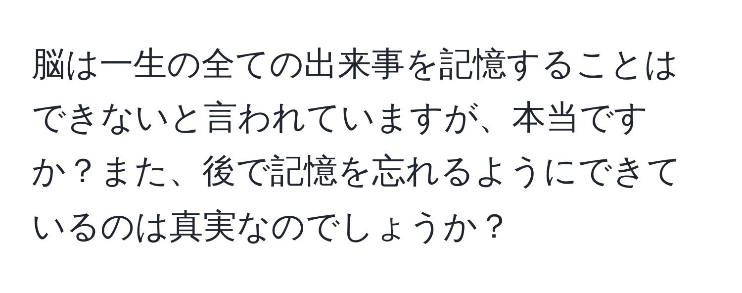 脳は一生の全ての出来事を記憶することはできないと言われていますが、本当ですか？また、後で記憶を忘れるようにできているのは真実なのでしょうか？