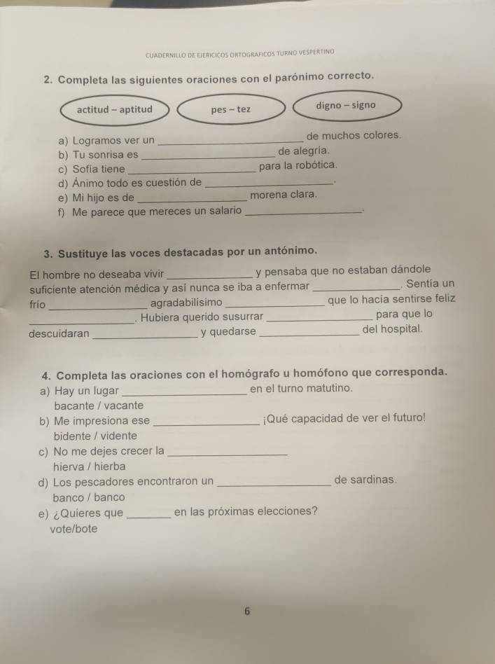 CUADERNILLO DE EJERICICOS ORTOGRAFICOS TURNO VESPERTINO
2. Completa las siguientes oraciones con el parónimo correcto.
actitud - aptitud pes - tez digno - signo
a) Logramos ver un _de muchos colores.
b) Tu sonrisa es _de alegría.
c) Sofía tiene _para la robótica.
d) Ánimo todo es cuestión de _。
e) Mi hijo es de _morena clara.
f) Me parece que mereces un salario_
3. Sustituye las voces destacadas por un antónimo.
El hombre no deseaba vivir _y pensaba que no estaban dándole
suficiente atención médica y así nunca se iba a enfermar _. Sentia un
frio_ agradabilísimo _que lo hacia sentirse feliz
_
. Hubiera querido susurrar _para que lo
_
descuidaran y quedarse _del hospital.
4. Completa las oraciones con el homógrafo u homófono que corresponda.
a) Hay un lugar _en el turno matutino.
bacante / vacante
b) Me impresiona ese _¡Qué capacidad de ver el futuro!
bidente / vidente
c) No me dejes crecer la_
hierva / hierba
d) Los pescadores encontraron un _de sardinas.
banco / banco
e) ¿Quieres que _en las próximas elecciones?
vote/bote
6