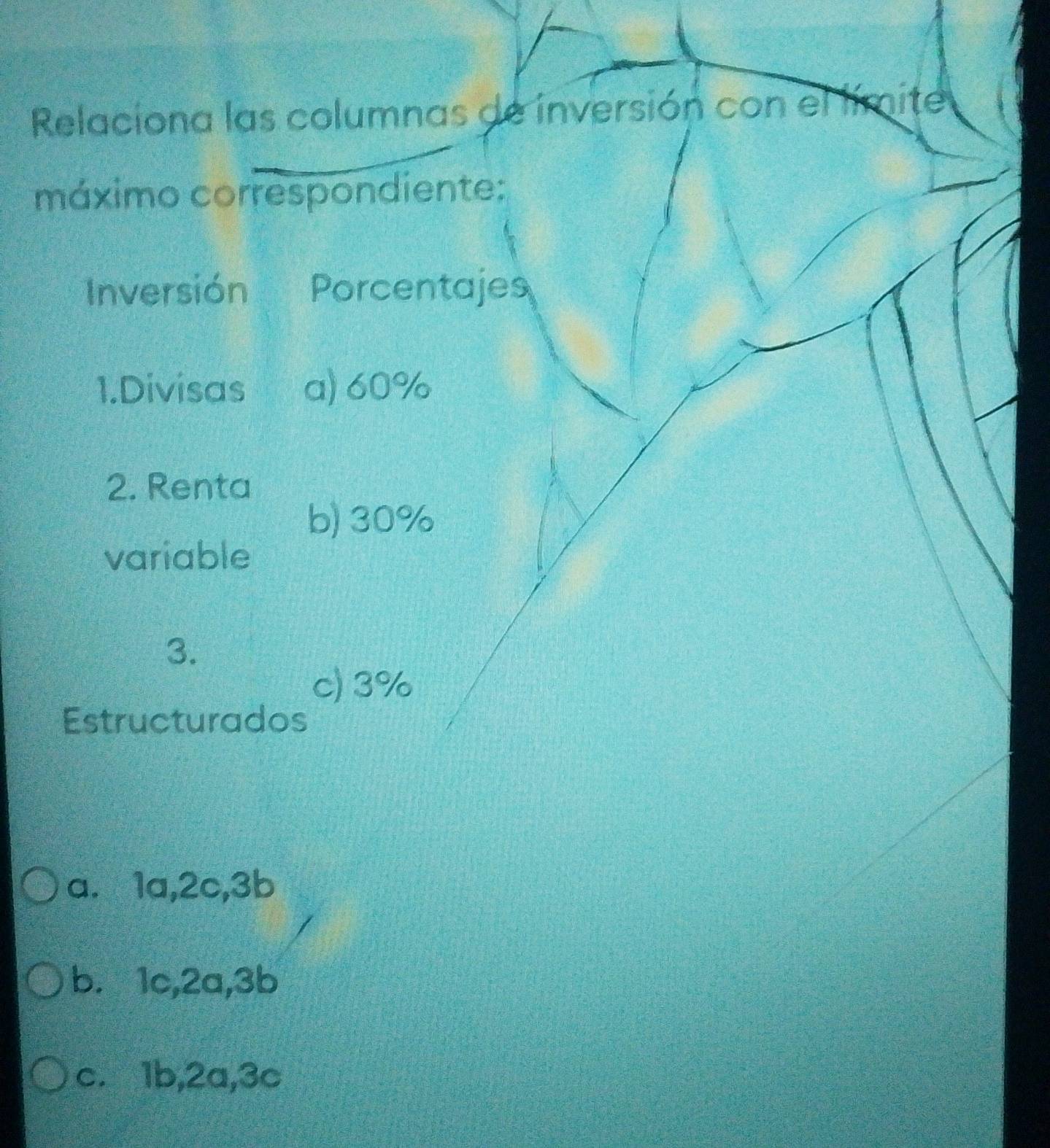 Relaciona las columnas de inversión con el límite
máximo correspondiente:
Inversión Porcentajes
1.Divisas a) 60%
2. Renta
b) 30%
variable
3.
c) 3%
Estructurados
a.⩽ 1a, 2c, 3b
b.⩽ 1c, 2a, 3b
c. 1b, 2a, 3c