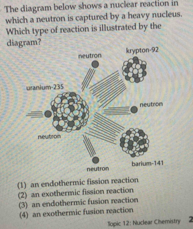 The diagram below shows a nuclear reaction in
which a neutron is captured by a heavy nucleus.
Which type of reaction is illustrated by the
diagram?
(1) an endothermic fission reaction
(2) an exothermic fission reaction
(3) an endothermic fusion reaction
(4) an exothermic fusion reaction
Topic 12: Nuclear Chemistry 2