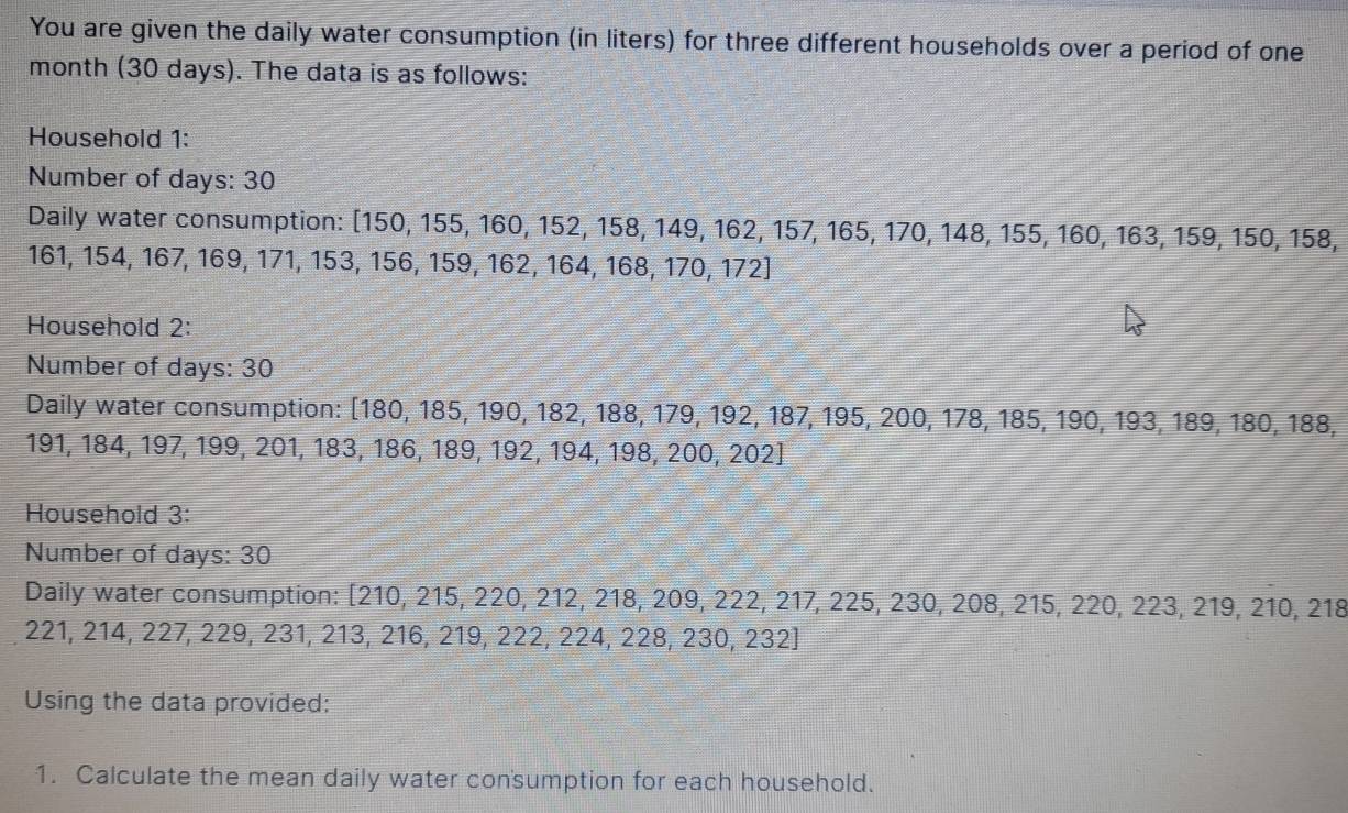 You are given the daily water consumption (in liters) for three different households over a period of one
month (30 days). The data is as follows: 
Household 1: 
Number of days : 30
Daily water consumption: [ 150, 155, 160, 1 52, 158, 149, 162, 157, 165, 170, 148, 155, 160, 163, 159, 150, 1 58,
161, 154, 167, 169, 171, 153, 156, 159, 162, 164,
4,168,170,172]
Household 2: 
Number of days : 30
Daily water consumption: [ 180, 185 , 190, 182, 188, 179, 192, 187, 195, 200, 178, 185, 190, 193, 189, 180, 18 38,
191, 184, 197, 199, 201, 183, 186, 189, 192, 1 94,198,200,202]
Household 3: 
Number of days : 30
Daily water consumption: [210 , 215, 220, 2 12, 218, 209, 222, 217, 225, 230, 208, 215, 220, 223, 219, 210, 218
221, 214, 227, 229, 231, 213, 216, 219, 222, 22 4,228,230,232]
Using the data provided: 
1. Calculate the mean daily water consumption for each household.