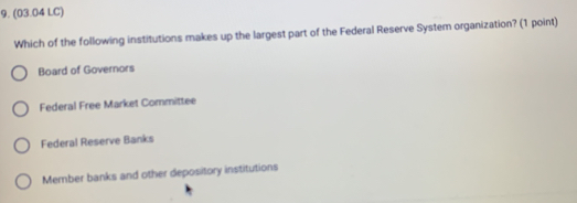 (03.04 LC)
Which of the following institutions makes up the largest part of the Federal Reserve System organization? (1 point)
Board of Governors
Federal Free Market Committee
Federal Reserve Banks
Member banks and other depository institutions