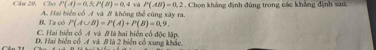 Cho P(A)=0,5; P(B)=0,4 và P(AB)=0,2. Chọn khẳng định đúng trong các khẳng định sau.
A. Hai biến cố A và B không thể cùng xảy ra.
B. Ta có P(A∪ B)=P(A)+P(B)=0,9.
C. Hai biến cố A và B là hai biến cố độc lập.
D. Hai biến cố A và B là 2 biến cố xung khắc.