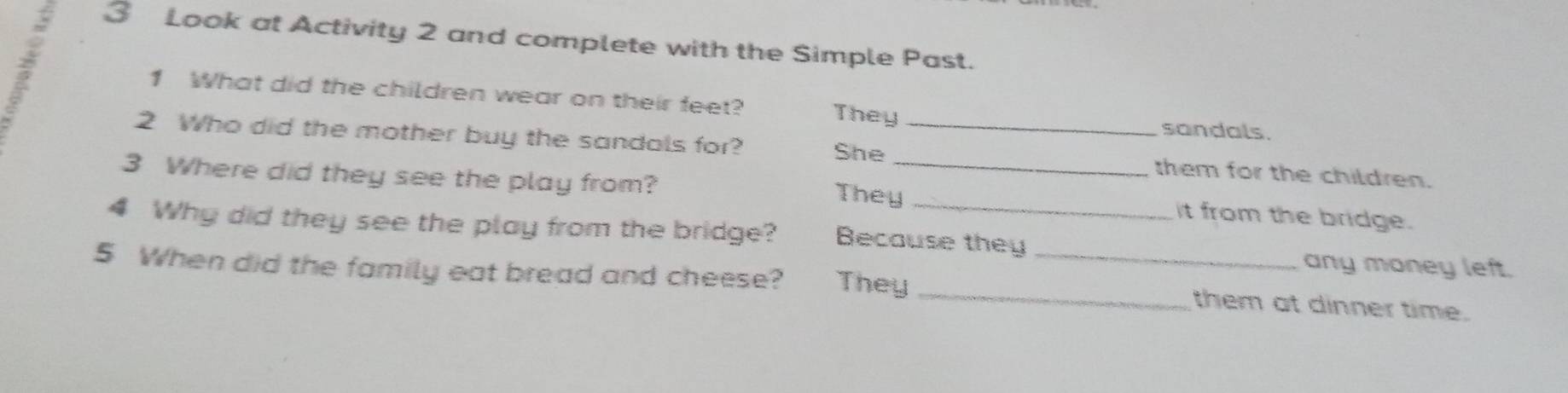 Look at Activity 2 and complete with the Simple Past. 
1 What did the children wear on their feet? They 
sandals. 
2 Who did the mother buy the sandals for? _them for the children. 
She 
3 Where did they see the play from? They_ it from the bridge. 
4 Why did they see the play from the bridge? Because they any money left. 
5 When did the family eat bread and cheese? They __them at dinner time.