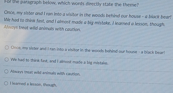 For the paragraph below, which words directly state the theme?
Once, my sister and I ran into a visitor in the woods behind our house - a black bear!
We had to think fast, and I almost made a big mistake. I learned a lesson, though.
Always treat wild animals with caution.
Once, my sister and I ran into a visitor in the woods behind our house - a black bear!
We had to think fast, and I almost made a big mistake.
Always treat wild animals with caution.
I learned a lesson, though.