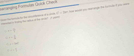 earranging Formulas Quick Check
Given the formula for the circumference of a circle, C=2π r , how would you rearrange the formula if you were
interested in finding the radius of the circle? (1 point)
r= Cx/3 3
r= C/2n 
r=2π C
r= C/r 