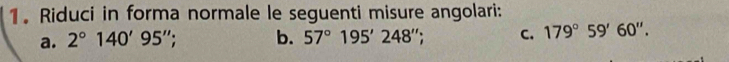 Riduci in forma normale le seguenti misure angolari: 
a. 2°140'95''; b. 57°195'248''; C. 179°59'60''.