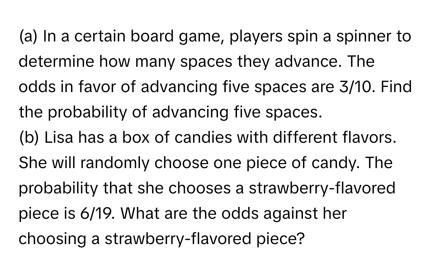 In a certain board game, players spin a spinner to determine how many spaces they advance. The odds in favor of advancing five spaces are 3/10. Find the probability of advancing five spaces.

(b) Lisa has a box of candies with different flavors. She will randomly choose one piece of candy. The probability that she chooses a strawberry-flavored piece is 6/19. What are the odds against her choosing a strawberry-flavored piece?