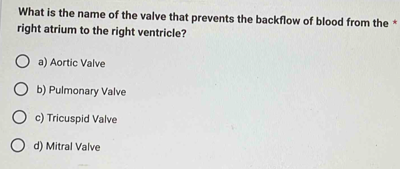 What is the name of the valve that prevents the backflow of blood from the *
right atrium to the right ventricle?
a) Aortic Valve
b) Pulmonary Valve
c) Tricuspid Valve
d) Mitral Valve