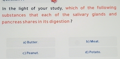 In the light of your study, which of the following
substances that each of the salivary glands and
pancreas shares in its digestion ?
a) Butter. b) Meat.
c) Peanut. d) Potato