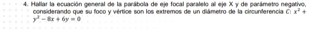 Hallar la ecuación general de la parábola de eje focal paralelo al eje X y de parámetro negativo, 
considerando que su foco y vértice son los extremos de un diámetro de la circunferencia à :x^2+
y^2-8x+6y=0