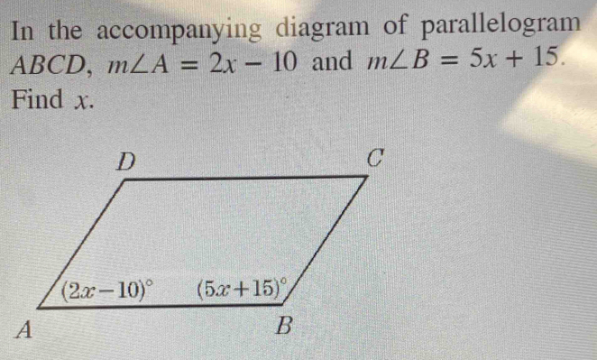 In the accompanying diagram of parallelogram
ABCD, m∠ A=2x-10 and m∠ B=5x+15.
Find x.