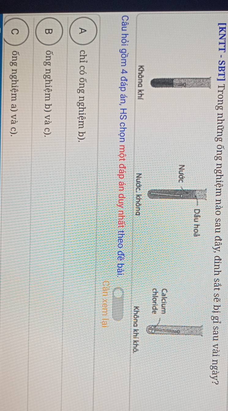 [KNTT - SBT] Trong những ống nghiệm nào sau đây, đinh sắt sẽ bị gỉ sau vài ngày?
Dầu hoả
Nước
Calcium
chloride
Khôna khí Nước. không Không khí khô,
Câu hỏi gồm 4 đáp án, HS chọn một đáp án duy nhất theo đề bài.
Cân xem lại
A ) chỉ có ống nghiệm b).
B ) ống nghiệm b) và c).
ống nghiệm a) và c).