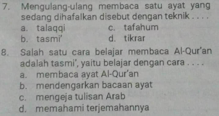 Mengulang-ulang membaca satu ayat yang
sedang dihafalkan disebut dengan teknik . . . .
a. talaqqi c. tafahum
b. tasmi' d. tikrar
8. Salah satu cara belajar membaca Al-Qur'an
adalah tasmi’, yaitu belajar dengan cara . . . .
a. membaca ayat Al-Qur’an
b. mendengarkan bacaan ayat
c. mengeja tulisan Arab
d. memahami terjemahannya