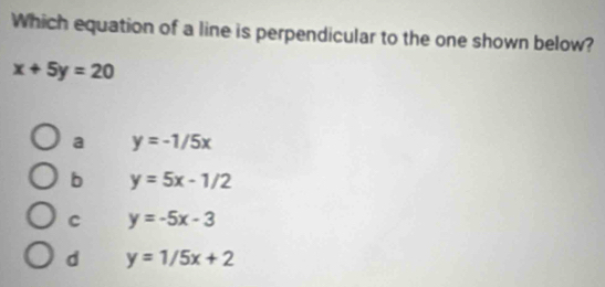 Which equation of a line is perpendicular to the one shown below?
x+5y=20
a y=-1/5x
b y=5x-1/2
c y=-5x-3
d y=1/5x+2