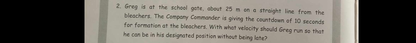 Greg is at the school gate, about 25 m on a straight line from the 
bleachers. The Company Commander is giving the countdown of 10 seconds
for formation at the bleachers. With what velocity should Greg run so that 
he can be in his designated position without being late?