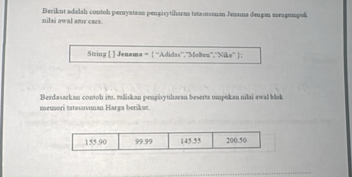 Berikut adalah contoh pernyataan pengisytiharan tatasusunan Jenama dengan mengumpuk
nilai awal atur cara.
String [ ] Jenama =  “Adidas”.”Molten”.”Nike” ) ;
Berdasarkan contoh itu, tuliskan pengisytiharan beserta umpukan nilai awal blok
memori tatasusunan Harga berikut.
155.90 99.99 145.55 200.50