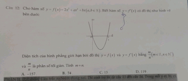 Cho hàm số y=f(x)=2x^3+ax^2+bx(a,b∈ R). Biết hàm số y=f'(x) có đồ thị như hình vē
bên dưới:
Diện tích của hình phẳng giới hạn bởi đồ thị y=f(x) và y=f'(x) bằng  m/n (m∈ Z,n∈ N^*)
và  m/n  là phân số tối giản. Tính m+n.
A. -157. B. 74. C. 13 D. 119.
PHAN II. (20(t mị Cầu trấc nghiệm đúng sai. Thí sinh trả lời từ câu 13 đến cầu 14. Trong mỗi ý a), b), c),