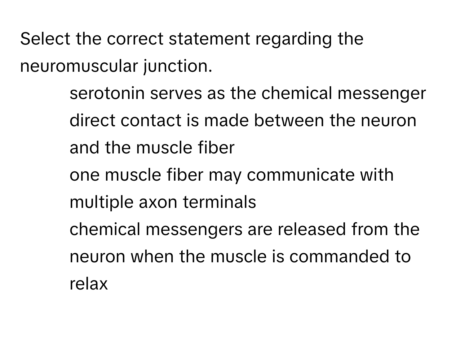 Select the correct statement regarding the neuromuscular junction. 
* serotonin serves as the chemical messenger
* direct contact is made between the neuron and the muscle fiber
* one muscle fiber may communicate with multiple axon terminals
* chemical messengers are released from the neuron when the muscle is commanded to relax