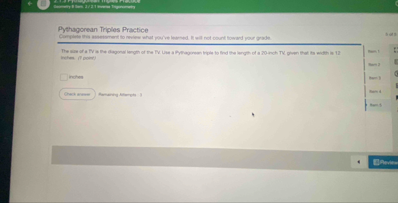 Geometry B Sem. 2 / 2.1 Inverse Trigonometry 
Pythagorean Triples Practice 5 of 5 
Complete this assessment to review what you've learned. It will not count toward your grade. 
The size of a TV is the diagonal length of the TV. Use a Pythagorean triple to find the length of a 20-inch TV, given that its width is 12 Iter 1
inches. (1 point) Rer 2
inches Iter 3 
Check answer Remaining Attempts : 3 Iter 4 
Item 5 
Review